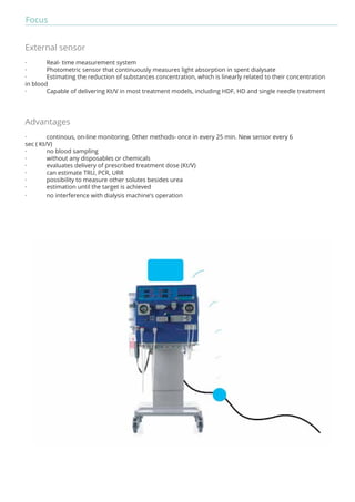 Focus 
External sensor 
· Real- time measurement system 
· Photometric sensor that continuously measures light absorption in spent dialysate 
· Estimating the reduction of substances concentration, which is linearly related to their concentration 
in blood 
· Capable of delivering Kt/V in most treatment models, including HDF, HD and single needle treatment 
Advantages 
· continous, on-line monitoring. Other methods- once in every 25 min. New sensor every 6 
sec ( Kt/V) 
· no blood sampling 
· without any disposables or chemicals 
· evaluates delivery of prescribed treatment dose (Kt/V) 
· can estimate TRU, PCR, URR 
· possibility to measure other solutes besides urea 
· estimation until the target is achieved 
· no interference with dialysis machine’s operation 
 