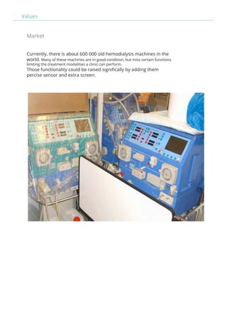 Values 
Market 
Currently, there is about 600 000 old hemodialysis machines in the 
world. Many of these machines are in good condition, but miss certain functions 
limiting the treatment modalities a clinic can perform. 
Those functionality could be raised significally by adding them 
percise sensor and extra screen. 
 