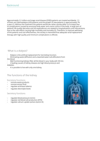 Backround 
Approximately 2.2 million end stage renal disease (ESRD) patients are treated worldwide, 1.5 
of them are haemodialysis (HD) patients and the growth of new patients is approximately 7% 
a year (1). Without the treatment the patients would die rather quickly (after ca 3-4 days) due 
to complications caused by excessive body water and uremic toxins in the body. A large part of 
patients’ life quality decrease and HD expenditures are related to hospitalisations and interventions 
due to the side effects causing high morbidity and mortality (2). Therefore, to improve well-being 
of the patients and cost effectiveness, the society is interested that adequate renal replacement 
therapy with high quality and minimum complications is offered. 
What is a dialysis? 
· Dialysis is the artificial replacement for lost kidney function. 
· Eliminating waste (diffusion) and unwanted water (ultrafiltration) from 
the blood 
· Well functioning kidneys filter all the blood in your body with 30 min. 
· 2 leading causes of kidney disease are high blood pressure and 
diabetes. 
· It is possible to live with only one kidney. 
The functions of the kidney 
Excretory functions 
- remove waste products 
- remove excess fluid 
- regulate acid-base balance 
- regulate electrolyte levels 
Secretory functions 
- regulate blood pressure (renin) 
- regulate red blood cell production (EPO) 
- regulate calcium uptake (active vitamin D) 
 