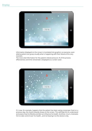 Display 
Information displayed on the screen is translated into graphics so everyone, even 
elderly patient can grasp visually what is happening with their blood at this very 
moment. 
The most vital information for the patient ( blood pressure, % of the process 
effectiveness and time remained) is displayed as a screen saver. 
If it now, for example, happens that the patient has been eating nonproper food on a 
previous day, the result instantly shows on the screen. This will help him to understand 
and assess how his lifestile and diet can influence his health. And that, in turn, motivates 
him to take control over his health...and not leaving it to the doctors only. 
 