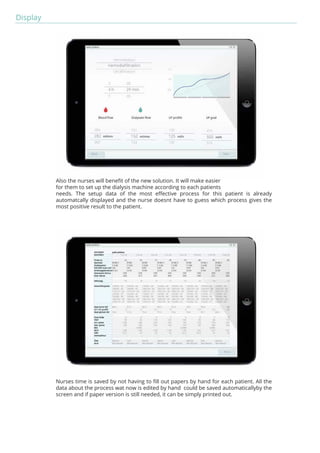 Display 
Also the nurses will benefit of the new solution. It will make easier 
for them to set up the dialysis machine according to each patients 
needs. The setup data of the most effective process for this patient is already 
automatcally displayed and the nurse doesnt have to guess which process gives the 
most positive result to the patient. 
Nurses time is saved by not having to fill out papers by hand for each patient. All the 
data about the process wat now is edited by hand could be saved automaticallyby the 
screen and if paper version is still needed, it can be simply printed out. 
 