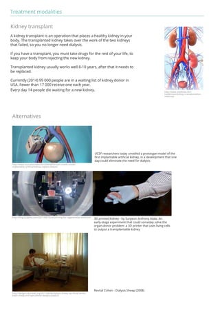 Treatment modalities 
Kidney transplant 
A kidney transplant is an operation that places a healthy kidney in your 
body. The transplanted kidney takes over the work of the two kidneys 
that failed, so you no longer need dialysis. 
If you have a transplant, you must take drugs for the rest of your life, to 
keep your body from rejecting the new kidney. 
Transplanted kidney usually works well 8-10 years, after that it needs to 
be replaced. 
Currently (2014) 99 000 people are in a waiting list of kidney donor in 
USA. Fewer than 17 000 receive one each year. 
Every day 14 people die waiting for a new kidney. 
Alternatives 
UCSF researchers today unveiled a prototype model of the 
first implantable artificial kidney, in a development that one 
day could eliminate the need for dialysis. 
3D printed Kidney - by Surgeon Anthony Atala. An 
early-stage experiment that could someday solve the 
organ-donor problem: a 3D printer that uses living cells 
to output a transplantable kidney 
Revital Cohen - Dialysis Sheep (2008) 
http://www.ucsf.edu/news/2010/09/4450/ucsf-unveils-model-implantable- 
artificial-kidney-replace-dialysis 
http://blog.sculpteo.com/2011/08/10/3d-printing-for-regenerative-medicine/ 
http://designculturelab.org/2011/08/06/dialysis-sheep-sacrificial-lambs-black- 
sheep-and-speculative-designs-publics/ 
http://www.medindia.net/ 
healthnews/kidney-transplantation-news. 
asp 
 
