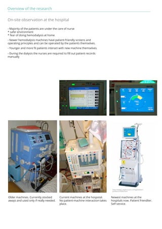 Overview of the research 
http://www2.nephrocare.com/global/en/ 
products/5008.html 
On-site observation at the hospital 
- Majority of the patients are under the care of nurse 
* safer environment 
* fear of doing hemodialysis at home 
- Newer hemodialysis machines have patient-friendly screens and 
operating principles and can be operated by the patients themselves. 
- Younger and more fit patients interact with new machine themselves. 
- During the dialysis the nurses are required to fill out patient records 
manually 
Newest machines at the 
hospitals now. Patient friendlier. 
Self service. 
Current machines at the hospotal. 
No patient-machine interaction takes 
place. 
Older machines. Currently stocked 
aways and used only if really needed. 
 