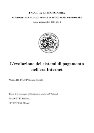 FACOLTA’ DI INGEGNERIA
   CORSO DI LAUREA MAGISTRALE IN INGEGNERIA GESTIONALE

                            Anno accademico 2011-2012




 L’evoluzione dei sistemi di pagamento
            nell’era Internet

Mattia DE FILIPPIS matr. 783471




Corso di Tecnologie, applicazioni e servizi dell’Internet
MAINETTI Stefano,
SPREAFICO Alberto
 