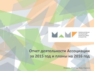 Отчет деятельности Ассоциации
за 2015 год и планы на 2016 год
Февраль, 2016 год, Киев, Украина
 