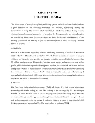 5
CHAPTER TWO
LITERATURE REVIEW
The advancement of smartphones, global positioning system, and information technologies have
a great influence on our travelling preferences and behavior, dynamically shaping the
transportation industry. The inception of Uber in 2009, the ride-hailing and ride-sharing industry
witnessed a transformational change. However, various developing countries has yet to adapted to
the ride-sharing features that Uber-like apps provide. Here, the literature survey consists of two
existing systems that are working to provide ride-sharing services under developing countries
named as follows:
A. BlaBlaCar
BlaBlaCar is the world's largest long-distance ridesharing community. Conceived in December
2003 by Frédéric Mazzella, and founded in 2006, BlaBlaCar connects drivers and passengers
willing to travel together between cities and share the cost of the journey. BlaBlaCar has more than
20 million members across 19 countries. Members must register and create a personal online
profile, which includes ratings and reviews by other members, social network verification, and rate
of response. “Profiles of members show how much experience they have of the service, meaning
those with more – known as "ambassadors" – attract more ride shares. One major shortcoming of
this application is that it only offers inter-city carpooling options which our application aims to
rectify and add intra-city commuting options too.
B. Ola Cabs
Ola Cabs, is an Indian ridesharing company (TNC) offering services that include peer-to-peer
ridesharing, ride service hailing, taxi and food delivery. It was developed by ANI Technologies
Pvt Ltd. Ola offers different levels of service, ranging from economic to luxury travel. The cabs
are reserved through a mobile app and also through their website and the service accepts both cash
and cashless payments with Ola money. It claims to clock an average of more than 1,50,000
bookings per day and commands 60% of the market share in India as of 2014.
 