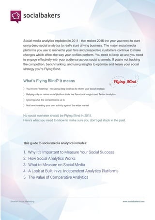Smarter Social Marketing www.socialbakers.com
Social media analytics exploded in 2014 - that makes 2015 the year you need to start
using deep social analytics to really start driving business. The major social media
platforms you use to market to your fans and prospective customers continue to make
changes which affect the way your profiles perform. You need to keep up and you need
to engage effectively with your audience across social channels. If you’re not tracking
the competition, benchmarking, and using insights to optimize and iterate your social
strategy you’re Flying Blind.
You’re only “listening” - not using deep analysis to inform your social strategy
Relying only on native social platform tools like Facebook Insights and Twitter Analytics
Ignoring what the competition is up to
Not benchmarking your own activity against the wider market
No social marketer should be Flying Blind in 2015.
Here’s what you need to know to make sure you don’t get stuck in the past.
This guide to social media analytics includes:
1. Why It’s Important to Measure Your Social Success
2. How Social Analytics Works
3. What to Measure on Social Media
4. A Look at Built-in vs. Independent Analytics Platforms
5. The Value of Comparative Analytics
What’s Flying Blind? It means
 