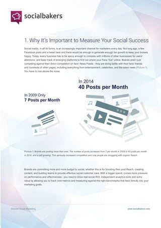 Smarter Social Marketing www.socialbakers.com
Social media, in all its forms, is an increasingly important channel for marketers every day. Not long ago, a few
Facebook posts and a tweet here and there would be enough to generate enough fan growth to keep your bosses
happy. Today, every business has to be savvy enough to compete with millions of other businesses for users’
attentions, and keep track of emerging platforms to find out where your Fans “live” online. Brands aren’t just
competing against their direct competition on fans’ News Feeds - they are doing battle with their fans’ friends
and hundreds of other pages, including everything from entertainment, celebrities, and the latest news (Picture 1).
You have to rise above the noise.
Brands are committing more and more budget to social, whether this is for boosting their post Reach, creating
content, and building teams to provide effective social customer care. With a bigger spend, comes more pressure
on performance and effectiveness - you need to show real social ROI. Independent analytics tools add extra
value by allowing you to track core metrics and measuring against the right benchmarks that feed directly into your
marketing goals.
Picture 1. Brands are posting more than ever. The number of posts increased from 7 per month in 2009 to 40 posts per month
in 2014, and is still growing. This seriously increased competition and now people are struggling with organic Reach.
1. Why It’s Important to Measure Your Social Success
In 2009 Only
7 Posts per Month
In 2014
40 Posts per Month
 