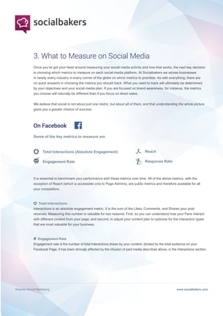 Smarter Social Marketing www.socialbakers.com
Once you’ve got your head around measuring your social media activity and how that works, the next key decision
is choosing which metrics to measure on each social media platform. At Socialbakers we advise businesses
in nearly every industry in every corner of the globe on which metrics to prioritize. As with everything, there are
no quick answers in choosing the metrics you should track. What you need to track will ultimately be determined
by your objectives and your social media plan. If you are focused on brand awareness, for instance, the metrics
you choose will naturally be different than if you focus on direct sales.
We believe that social is not about just one metric, but about all of them, and that understanding the whole picture
gives you a greater chance of success.
3. What to Measure on Social Media
On Facebook
Some of the key metrics to measure are
Total Interactions (Absolute Engagement)
Engagement Rate
It is essential to benchmark your performance with these metrics over time. All of the above metrics, with the
exception of Reach (which is accessible only to Page Admins), are public metrics and therefore available for all
your competitors.
Total Interactions
Interactions is an absolute engagement metric. It is the sum of the Likes, Comments, and Shares your post
receives. Measuring this number is valuable for two reasons: First, so you can understand how your Fans interact
with different content from your page; and second, to adjust your content plan to optimize for the interaction types
that are most valuable for your business.
Engagement Rate
Engagement rate is the number of total Interactions drawn by your content, divided by the total audience on your
Facebook Page. It has been strongly affected by the infusion of paid media described above, in the Interactions section.
Reach
Response Rate
 