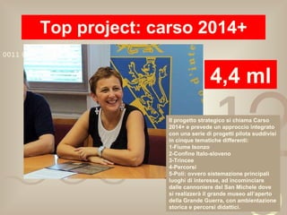 Top project: carso 2014+ 4,4 ml Il progetto strategico si chiama Carso 2014+ e prevede un approccio integrato con una serie di progetti pilota suddivisi in cinque tematiche differenti: 1-Fiume Isonzo 2-Confine Italo-sloveno 3-Trincee 4-Percorsi 5-Poli: ovvero sistemazione principali luoghi di interesse, ad incominciare dalle cannoniere del San Michele dove si realizzerà il grande museo all’aperto della Grande Guerra, con ambientazione storica e percorsi didattici. 