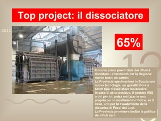 Top project: il dissociatore 65% Il nuovo piano provinciale dei rifiuti è diventato il riferimento per la Regione: niente buchi ne camini. La Provincia sperimenterà in Scozia una nuova tecnologia, un gassificatore a batch tipo dissociatore molecolare. In caso di esito positivo, il gestore IRIS o chi per lui, potrà realizzarne uno proprio per lo smaltimento rifiuti e, se il caso, uno per lo svuotamento della discarica di Pecol dei Lupi. La Provincia promuove inoltre la politica dei rifiuti zero. 
