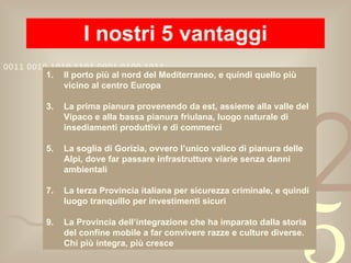 I nostri 5 vantaggi Il porto più al nord del Mediterraneo, e quindi quello più vicino al centro Europa La prima pianura provenendo da est, assieme alla valle del Vipaco e alla bassa pianura friulana, luogo naturale di insediamenti produttivi e di commerci La soglia di Gorizia, ovvero l’unico valico di pianura delle Alpi, dove far passare infrastrutture viarie senza danni ambientali  La terza Provincia italiana per sicurezza criminale, e quindi luogo tranquillo per investimenti sicuri La Provincia dell’integrazione che ha imparato dalla storia del confine mobile a far convivere razze e culture diverse. Chi più integra, più cresce 