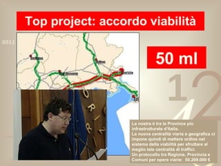 Top project: accordo viabilità 50 ml La nostra è tra le Province più infrastrutturate d’Italia. La nuova centralità viaria e geografica ci impone quindi di mettere ordine nel sistema della viabilità per sfruttare al meglio tale centralità di traffici. Un protocollo tra Regione, Provincia e Comuni per opere viarie:  50.269.000 € 