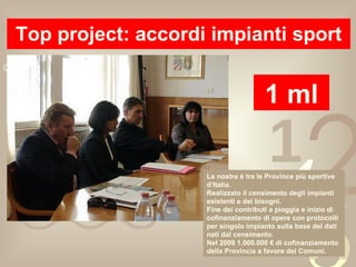 Top project: accordi impianti sport 1 ml La nostra è tra le Province più sportive d’Italia. Realizzato il censimento degli impianti esistenti e dei bisogni. Fine dei contributi a pioggia e inizio di cofinanziamento di opere con protocolli per singolo impianto sulla base dei dati nati dal censimento. Nel 2009 1.000.000 € di cofinanziamento della Provincia a favore dei Comuni. 