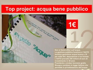 Top project: acqua bene pubblico 1€ Non si fanno affari sull’acqua. La gestione pubblica funziona e l’AATO isontino garantisce acqua buona a 1€ per mille litri, depurazione e iva incluse. L’AATO prevede 250 milioni di euro di investimento in 30 anni.  Presidente e sindaci lavorano gratis. Bisogna cambiare la legge italiana che permette la privatizzazione dell’acqua. 