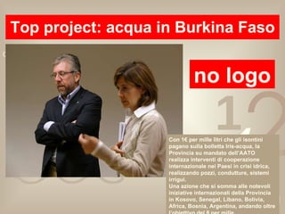 Top project: acqua in Burkina Faso no logo Con 1€ per mille litri che gli isontini pagano sulla bolletta Iris-acqua, la Provincia su mandato dell’AATO realizza interventi di cooperazione internazionale nei Paesi in crisi idrica, realizzando pozzi, condutture, sistemi irrigui. Una azione che si somma alle notevoli iniziative internazionali della Provincia in Kosovo, Senegal, Libano, Bolivia, Africa, Bosnia, Argentina, andando oltre l’obiettivo del 8 per mille. 