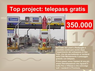 Top project: telepass gratis 350.000 Nel tratto dal Lisert a Redipuglia è possibile continuare anche dopo l’esperimento del sottopasso di San Polo, che sta permettendo ai residenti della Città Mandamento il passaggio gratuito con telepass. Primo passo verso l’ipotesi di una più ampia liberalizzazione che riguardi il tratto fino a Villesse e che coinvolga tutti i residenti in Provincia. 