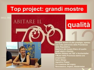 Top project: grandi mostre qualità Sempre mostre di alto prestigio, spesso con l’alto patrocinio della Presidenza della Repubblica. Apertura del museo Diaz e di quello sugli alpini a Gorizia. Mostra Abitare nel 700’ e Auchentaller. I Musei della Provincia stanno ora preparando: Italico Brass Agostino Piazza La creazione del sogno Neoclassico, Impero, Biedermeier 