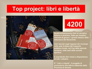 Top project: libri e libertà 4200 Quattromiladuecento titoli di narrativa italiana e straniera, fiabe per bambini, romanzi di genere, i grandi classici della letteratura del Novecento. Libri lasciati negli ingressi dei municipi, nelle sale d’attesa del trasporto pubblico locale, nei Cup delle aziende sanitarie, nelle sedi delle società sportive. E soprattutto libri messi a disposizione di tutti i cittadini. E’ “Libri e Libertà”, il progetto di promozione alla lettura elaborato dalla Provincia di Gorizia. 