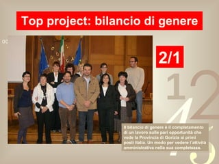 Top project: bilancio di genere 2/1 Il bilancio di genere è il completamento di un lavoro sulle pari opportunità che vede la Provincia di Gorizia ai primi posti Italia. Un modo per vedere l’attività amministrativa nella sua completezza. 