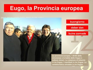 Eugo, la Provincia europea buongiorno La provincia europea, i diritti delle minoranze e la tutela delle lingue e culture minori. La relazione di bilancio in tre lingue. I manifesti in tre lingue. La cartellonistica stradale in tre lingue. dober dan buine zornade 