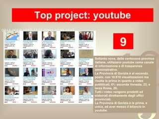 Top project: youtube 9 Soltanto nove, delle centonove province italiane, utilizzano youtube come canale di informazione e di trasparenza amministrativa. La Provincia di Gorizia è al secondo posto, con 10.619 visualizzazioni ma  risulta la prima in quanto a video pubblicati, 61; seconda Venezia, 23, e terza Roma, 20. Tutti i video vengono prodotti ed elaborati direttamente dagli uffici provinciali. La Provincia di Gorizia è la prima, e unica, ad aver messo il bilancio in youtube. 