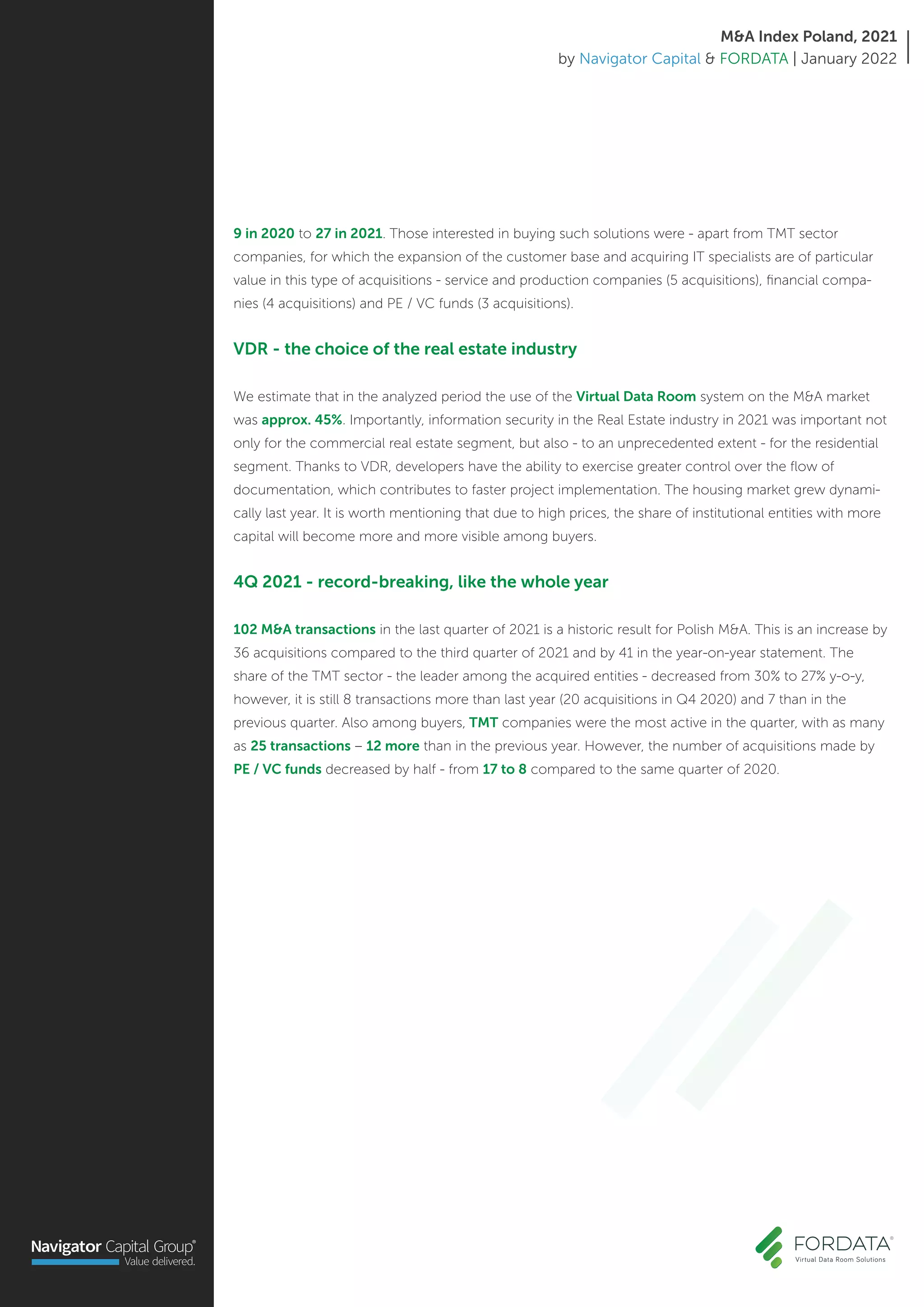 9 in 2020 to 27 in 2021. Those interested in buying such solutions were - apart from TMT sector
companies, for which the expansion of the customer base and acquiring IT specialists are of particular
value in this type of acquisitions - service and production companies (5 acquisitions), financial compa-
nies (4 acquisitions) and PE / VC funds (3 acquisitions).
VDR - the choice of the real estate industry
We estimate that in the analyzed period the use of the Virtual Data Room system on the M&A market
was approx. 45%. Importantly, information security in the Real Estate industry in 2021 was important not
only for the commercial real estate segment, but also - to an unprecedented extent - for the residential
segment. Thanks to VDR, developers have the ability to exercise greater control over the flow of
documentation, which contributes to faster project implementation. The housing market grew dynami-
cally last year. It is worth mentioning that due to high prices, the share of institutional entities with more
capital will become more and more visible among buyers.
4Q 2021 - record-breaking, like the whole year
102 M&A transactions in the last quarter of 2021 is a historic result for Polish M&A. This is an increase by
36 acquisitions compared to the third quarter of 2021 and by 41 in the year-on-year statement. The
share of the TMT sector - the leader among the acquired entities - decreased from 30% to 27% y-o-y,
however, it is still 8 transactions more than last year (20 acquisitions in Q4 2020) and 7 than in the
previous quarter. Also among buyers, TMT companies were the most active in the quarter, with as many
as 25 transactions – 12 more than in the previous year. However, the number of acquisitions made by
PE / VC funds decreased by half - from 17 to 8 compared to the same quarter of 2020.
M&A Index Poland, 2021
by Navigator Capital & FORDATA | January 2022
 