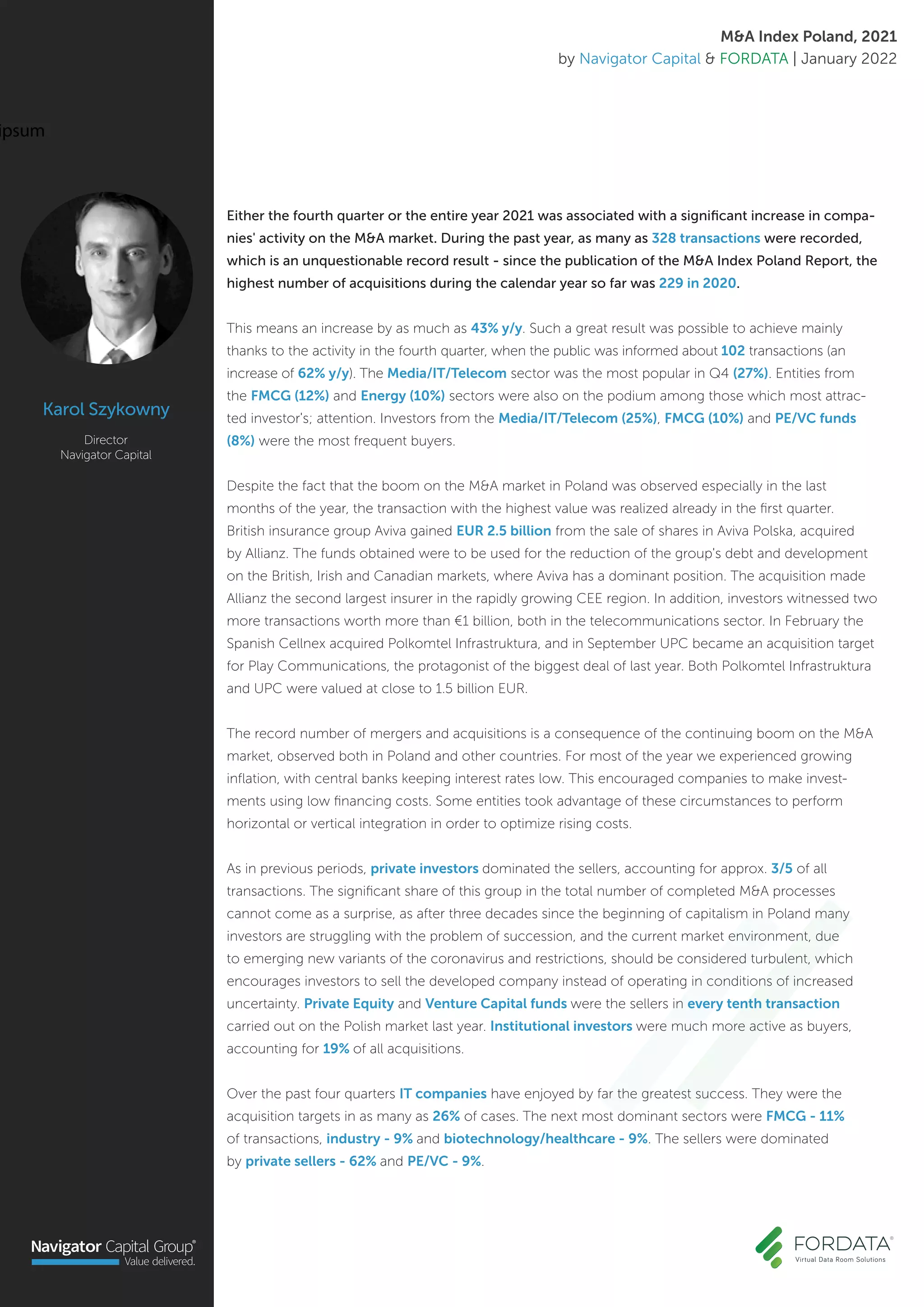 Either the fourth quarter or the entire year 2021 was associated with a significant increase in compa-
nies' activity on the M&A market. During the past year, as many as 328 transactions were recorded,
which is an unquestionable record result - since the publication of the M&A Index Poland Report, the
highest number of acquisitions during the calendar year so far was 229 in 2020.
This means an increase by as much as 43% y/y. Such a great result was possible to achieve mainly
thanks to the activity in the fourth quarter, when the public was informed about 102 transactions (an
increase of 62% y/y). The Media/IT/Telecom sector was the most popular in Q4 (27%). Entities from
the FMCG (12%) and Energy (10%) sectors were also on the podium among those which most attrac-
ted investor's; attention. Investors from the Media/IT/Telecom (25%), FMCG (10%) and PE/VC funds
(8%) were the most frequent buyers.
Despite the fact that the boom on the M&A market in Poland was observed especially in the last
months of the year, the transaction with the highest value was realized already in the first quarter.
British insurance group Aviva gained EUR 2.5 billion from the sale of shares in Aviva Polska, acquired
by Allianz. The funds obtained were to be used for the reduction of the group's debt and development
on the British, Irish and Canadian markets, where Aviva has a dominant position. The acquisition made
Allianz the second largest insurer in the rapidly growing CEE region. In addition, investors witnessed two
more transactions worth more than €1 billion, both in the telecommunications sector. In February the
Spanish Cellnex acquired Polkomtel Infrastruktura, and in September UPC became an acquisition target
for Play Communications, the protagonist of the biggest deal of last year. Both Polkomtel Infrastruktura
and UPC were valued at close to 1.5 billion EUR.
The record number of mergers and acquisitions is a consequence of the continuing boom on the M&A
market, observed both in Poland and other countries. For most of the year we experienced growing
inflation, with central banks keeping interest rates low. This encouraged companies to make invest-
ments using low financing costs. Some entities took advantage of these circumstances to perform
horizontal or vertical integration in order to optimize rising costs.
As in previous periods, private investors dominated the sellers, accounting for approx. 3/5 of all
transactions. The significant share of this group in the total number of completed M&A processes
cannot come as a surprise, as after three decades since the beginning of capitalism in Poland many
investors are struggling with the problem of succession, and the current market environment, due
to emerging new variants of the coronavirus and restrictions, should be considered turbulent, which
encourages investors to sell the developed company instead of operating in conditions of increased
uncertainty. Private Equity and Venture Capital funds were the sellers in every tenth transaction
carried out on the Polish market last year. Institutional investors were much more active as buyers,
accounting for 19% of all acquisitions.
Over the past four quarters IT companies have enjoyed by far the greatest success. They were the
acquisition targets in as many as 26% of cases. The next most dominant sectors were FMCG - 11%
of transactions, industry - 9% and biotechnology/healthcare - 9%. The sellers were dominated
by private sellers - 62% and PE/VC - 9%.
Director
Navigator Capital
Karol Szykowny
M&A Index Poland, 2021
by Navigator Capital & FORDATA | January 2022
ipsum
 