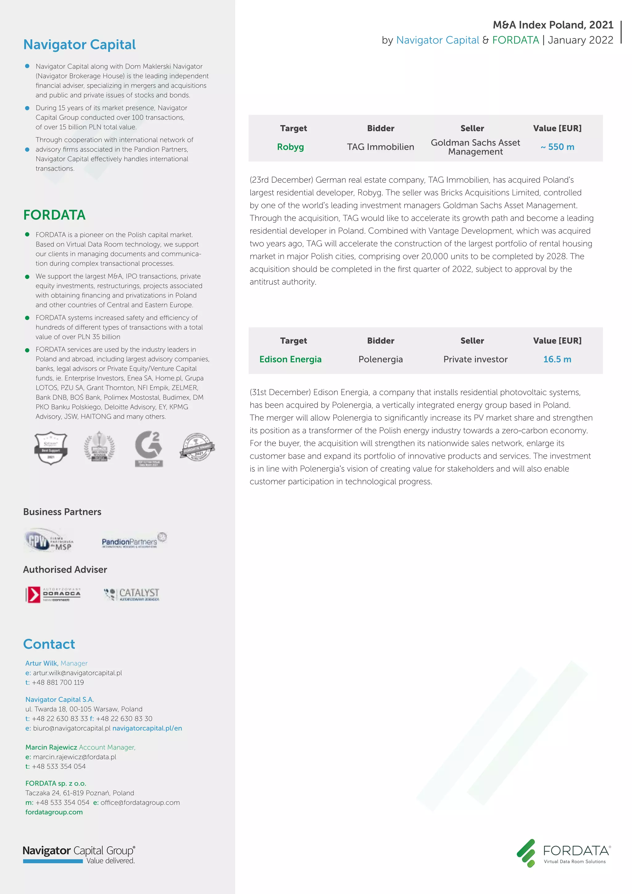 Contact
Artur Wilk, Manager
e: artur.wilk@navigatorcapital.pl
t: +48 881 700 119
Navigator Capital S.A.
ul. Twarda 18, 00-105 Warsaw, Poland
t: +48 22 630 83 33 f: +48 22 630 83 30
e: biuro@navigatorcapital.pl navigatorcapital.pl/en
Marcin Rajewicz Account Manager,
e: marcin.rajewicz@fordata.pl
t: +48 533 354 054
FORDATA sp. z o.o.
Taczaka 24, 61-819 Poznań, Poland
m: +48 533 354 054 e: office@fordatagroup.com
fordatagroup.com
Navigator Capital
FORDATA
Authorised Adviser
Business Partners
Navigator Capital along with Dom Maklerski Navigator
(Navigator Brokerage House) is the leading independent
financial adviser, specializing in mergers and acquisitions
and public and private issues of stocks and bonds.
During 15 years of its market presence, Navigator
Capital Group conducted over 100 transactions,
of over 15 billion PLN total value.
Through cooperation with international network of
advisory firms associated in the Pandion Partners,
Navigator Capital effectively handles international
transactions.
FORDATA is a pioneer on the Polish capital market.
Based on Virtual Data Room technology, we support
our clients in managing documents and communica-
tion during complex transactional processes.
We support the largest M&A, IPO transactions, private
equity investments, restructurings, projects associated
with obtaining financing and privatizations in Poland
and other countries of Central and Eastern Europe.
FORDATA systems increased safety and efficiency of
hundreds of different types of transactions with a total
value of over PLN 35 billion
FORDATA services are used by the industry leaders in
Poland and abroad, including largest advisory companies,
banks, legal advisors or Private Equity/Venture Capital
funds, ie. Enterprise Investors, Enea SA, Home.pl, Grupa
LOTOS, PZU SA, Grant Thornton, NFI Empik, ZELMER,
Bank DNB, BOŚ Bank, Polimex Mostostal, Budimex, DM
PKO Banku Polskiego, Deloitte Advisory, EY, KPMG
Advisory, JSW, HAITONG and many others.
M&A Index Poland, 2021
by Navigator Capital & FORDATA | January 2022
(23rd December) German real estate company, TAG Immobilien, has acquired Poland's
largest residential developer, Robyg. The seller was Bricks Acquisitions Limited, controlled
by one of the world's leading investment managers Goldman Sachs Asset Management.
Through the acquisition, TAG would like to accelerate its growth path and become a leading
residential developer in Poland. Combined with Vantage Development, which was acquired
two years ago, TAG will accelerate the construction of the largest portfolio of rental housing
market in major Polish cities, comprising over 20,000 units to be completed by 2028. The
acquisition should be completed in the first quarter of 2022, subject to approval by the
antitrust authority.
~ 550 m
Target Bidder Seller Value [EUR]
Robyg TAG Immobilien Goldman Sachs Asset
Management
(31st December) Edison Energia, a company that installs residential photovoltaic systems,
has been acquired by Polenergia, a vertically integrated energy group based in Poland.
The merger will allow Polenergia to significantly increase its PV market share and strengthen
its position as a transformer of the Polish energy industry towards a zero-carbon economy.
For the buyer, the acquisition will strengthen its nationwide sales network, enlarge its
customer base and expand its portfolio of innovative products and services. The investment
is in line with Polenergia's vision of creating value for stakeholders and will also enable
customer participation in technological progress.
16.5 m
Target Bidder Seller Value [EUR]
Edison Energia Polenergia Private investor
 