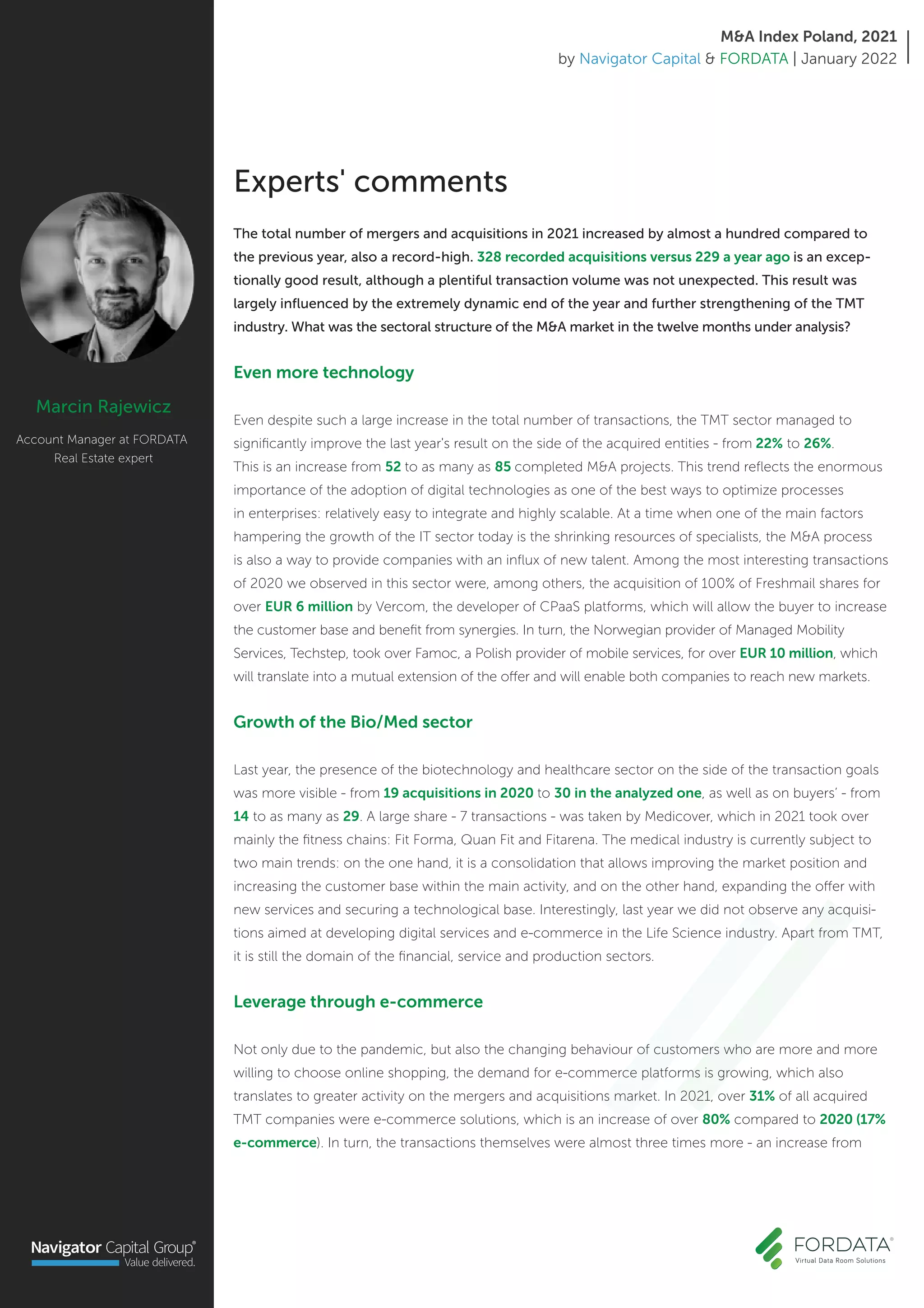 Marcin Rajewicz
Account Manager at FORDATA
Real Estate expert
Experts' comments
The total number of mergers and acquisitions in 2021 increased by almost a hundred compared to
the previous year, also a record-high. 328 recorded acquisitions versus 229 a year ago is an excep-
tionally good result, although a plentiful transaction volume was not unexpected. This result was
largely influenced by the extremely dynamic end of the year and further strengthening of the TMT
industry. What was the sectoral structure of the M&A market in the twelve months under analysis?
Even more technology
Even despite such a large increase in the total number of transactions, the TMT sector managed to
significantly improve the last year's result on the side of the acquired entities - from 22% to 26%.
This is an increase from 52 to as many as 85 completed M&A projects. This trend reflects the enormous
importance of the adoption of digital technologies as one of the best ways to optimize processes
in enterprises: relatively easy to integrate and highly scalable. At a time when one of the main factors
hampering the growth of the IT sector today is the shrinking resources of specialists, the M&A process
is also a way to provide companies with an influx of new talent. Among the most interesting transactions
of 2020 we observed in this sector were, among others, the acquisition of 100% of Freshmail shares for
over EUR 6 million by Vercom, the developer of CPaaS platforms, which will allow the buyer to increase
the customer base and benefit from synergies. In turn, the Norwegian provider of Managed Mobility
Services, Techstep, took over Famoc, a Polish provider of mobile services, for over EUR 10 million, which
will translate into a mutual extension of the offer and will enable both companies to reach new markets.
Growth of the Bio/Med sector
Last year, the presence of the biotechnology and healthcare sector on the side of the transaction goals
was more visible - from 19 acquisitions in 2020 to 30 in the analyzed one, as well as on buyers’ - from
14 to as many as 29. A large share - 7 transactions - was taken by Medicover, which in 2021 took over
mainly the fitness chains: Fit Forma, Quan Fit and Fitarena. The medical industry is currently subject to
two main trends: on the one hand, it is a consolidation that allows improving the market position and
increasing the customer base within the main activity, and on the other hand, expanding the offer with
new services and securing a technological base. Interestingly, last year we did not observe any acquisi-
tions aimed at developing digital services and e-commerce in the Life Science industry. Apart from TMT,
it is still the domain of the financial, service and production sectors.
Leverage through e-commerce
Not only due to the pandemic, but also the changing behaviour of customers who are more and more
willing to choose online shopping, the demand for e-commerce platforms is growing, which also
translates to greater activity on the mergers and acquisitions market. In 2021, over 31% of all acquired
TMT companies were e-commerce solutions, which is an increase of over 80% compared to 2020 (17%
e-commerce). In turn, the transactions themselves were almost three times more - an increase from
M&A Index Poland, 2021
by Navigator Capital & FORDATA | January 2022
 