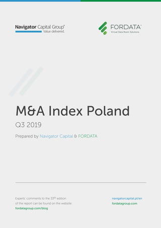 M&A Index Poland
4Q 2017
Prepared by Navigator Capital & FORDATA
Experts’ comments to the report
can be found on the website: blog.fordata.pl
navigatorcapital.p/en
www.fordata.pl/en
M&A Index Poland
Q3 2019
Prepared by Navigator Capital & FORDATA
Experts’ comments to the 33th edition
of the report can be found on the website:
fordatagroup.com/blog
navigatorcapital.pl/en
fordatagroup.com
 