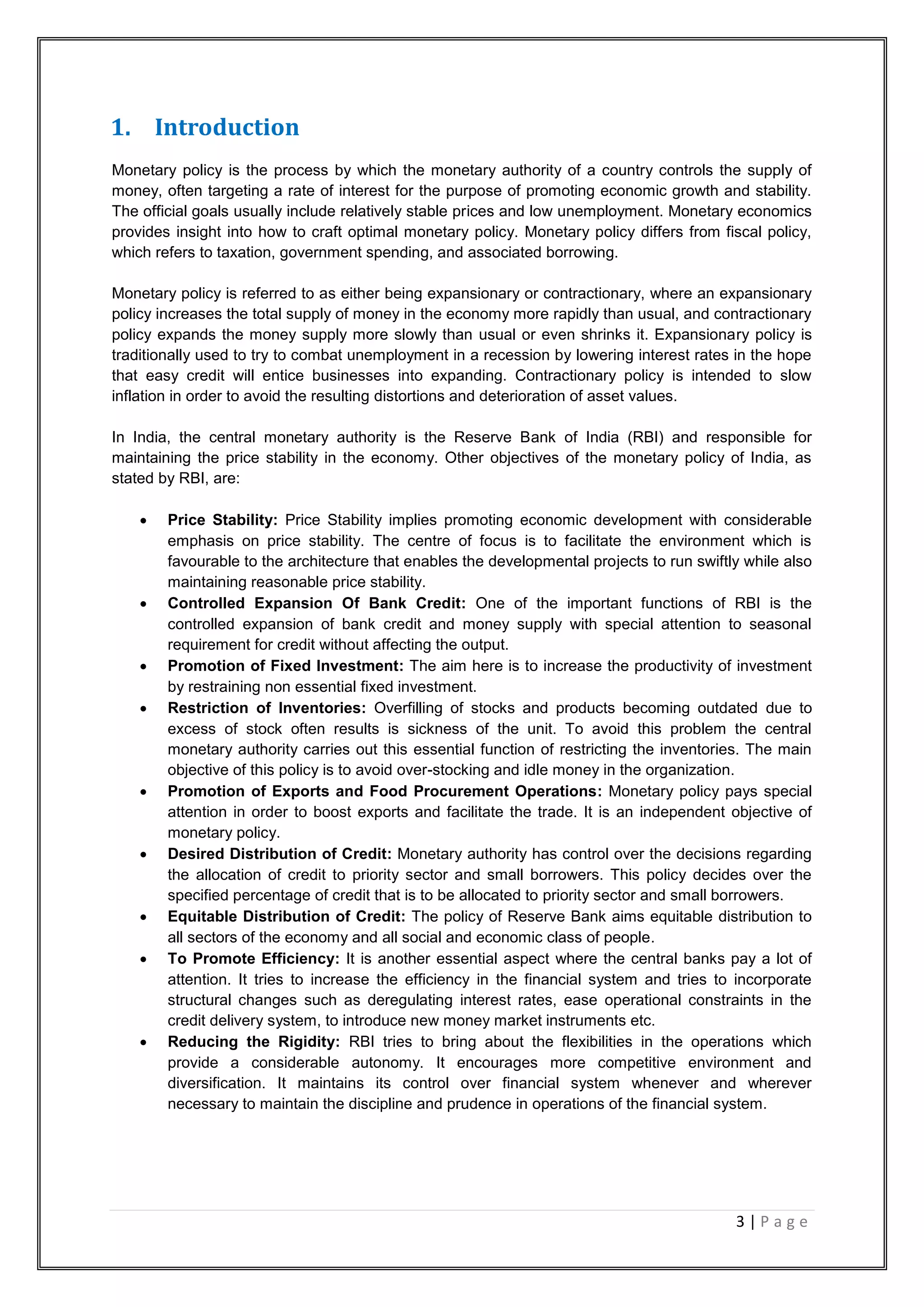 3 | P a g e
1. Introduction
Monetary policy is the process by which the monetary authority of a country controls the supply of
money, often targeting a rate of interest for the purpose of promoting economic growth and stability.
The official goals usually include relatively stable prices and low unemployment. Monetary economics
provides insight into how to craft optimal monetary policy. Monetary policy differs from fiscal policy,
which refers to taxation, government spending, and associated borrowing.
Monetary policy is referred to as either being expansionary or contractionary, where an expansionary
policy increases the total supply of money in the economy more rapidly than usual, and contractionary
policy expands the money supply more slowly than usual or even shrinks it. Expansionary policy is
traditionally used to try to combat unemployment in a recession by lowering interest rates in the hope
that easy credit will entice businesses into expanding. Contractionary policy is intended to slow
inflation in order to avoid the resulting distortions and deterioration of asset values.
In India, the central monetary authority is the Reserve Bank of India (RBI) and responsible for
maintaining the price stability in the economy. Other objectives of the monetary policy of India, as
stated by RBI, are:
 Price Stability: Price Stability implies promoting economic development with considerable
emphasis on price stability. The centre of focus is to facilitate the environment which is
favourable to the architecture that enables the developmental projects to run swiftly while also
maintaining reasonable price stability.
 Controlled Expansion Of Bank Credit: One of the important functions of RBI is the
controlled expansion of bank credit and money supply with special attention to seasonal
requirement for credit without affecting the output.
 Promotion of Fixed Investment: The aim here is to increase the productivity of investment
by restraining non essential fixed investment.
 Restriction of Inventories: Overfilling of stocks and products becoming outdated due to
excess of stock often results is sickness of the unit. To avoid this problem the central
monetary authority carries out this essential function of restricting the inventories. The main
objective of this policy is to avoid over-stocking and idle money in the organization.
 Promotion of Exports and Food Procurement Operations: Monetary policy pays special
attention in order to boost exports and facilitate the trade. It is an independent objective of
monetary policy.
 Desired Distribution of Credit: Monetary authority has control over the decisions regarding
the allocation of credit to priority sector and small borrowers. This policy decides over the
specified percentage of credit that is to be allocated to priority sector and small borrowers.
 Equitable Distribution of Credit: The policy of Reserve Bank aims equitable distribution to
all sectors of the economy and all social and economic class of people.
 To Promote Efficiency: It is another essential aspect where the central banks pay a lot of
attention. It tries to increase the efficiency in the financial system and tries to incorporate
structural changes such as deregulating interest rates, ease operational constraints in the
credit delivery system, to introduce new money market instruments etc.
 Reducing the Rigidity: RBI tries to bring about the flexibilities in the operations which
provide a considerable autonomy. It encourages more competitive environment and
diversification. It maintains its control over financial system whenever and wherever
necessary to maintain the discipline and prudence in operations of the financial system.
 