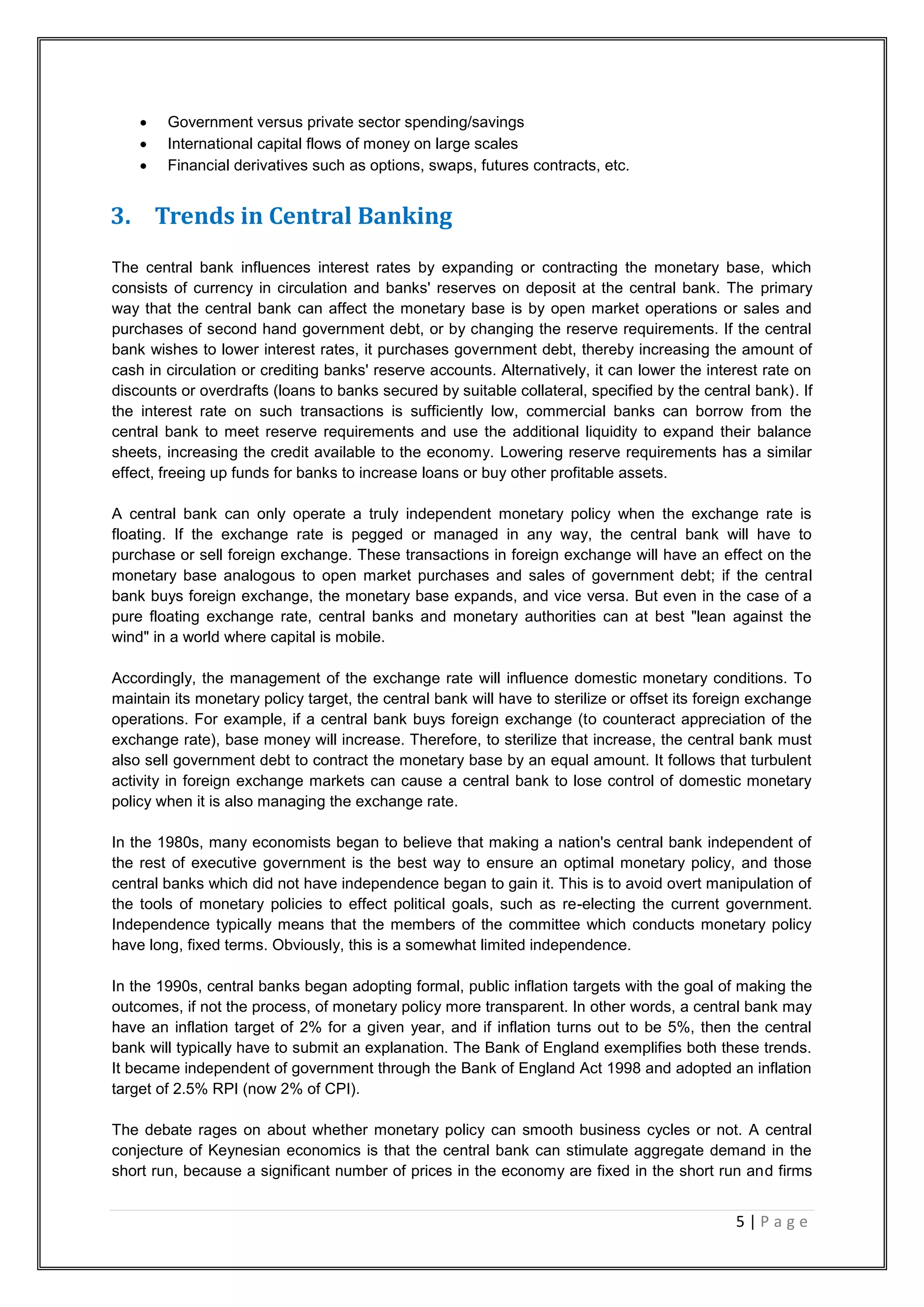 5 | P a g e
 Government versus private sector spending/savings
 International capital flows of money on large scales
 Financial derivatives such as options, swaps, futures contracts, etc.
3. Trends in Central Banking
The central bank influences interest rates by expanding or contracting the monetary base, which
consists of currency in circulation and banks' reserves on deposit at the central bank. The primary
way that the central bank can affect the monetary base is by open market operations or sales and
purchases of second hand government debt, or by changing the reserve requirements. If the central
bank wishes to lower interest rates, it purchases government debt, thereby increasing the amount of
cash in circulation or crediting banks' reserve accounts. Alternatively, it can lower the interest rate on
discounts or overdrafts (loans to banks secured by suitable collateral, specified by the central bank). If
the interest rate on such transactions is sufficiently low, commercial banks can borrow from the
central bank to meet reserve requirements and use the additional liquidity to expand their balance
sheets, increasing the credit available to the economy. Lowering reserve requirements has a similar
effect, freeing up funds for banks to increase loans or buy other profitable assets.
A central bank can only operate a truly independent monetary policy when the exchange rate is
floating. If the exchange rate is pegged or managed in any way, the central bank will have to
purchase or sell foreign exchange. These transactions in foreign exchange will have an effect on the
monetary base analogous to open market purchases and sales of government debt; if the central
bank buys foreign exchange, the monetary base expands, and vice versa. But even in the case of a
pure floating exchange rate, central banks and monetary authorities can at best "lean against the
wind" in a world where capital is mobile.
Accordingly, the management of the exchange rate will influence domestic monetary conditions. To
maintain its monetary policy target, the central bank will have to sterilize or offset its foreign exchange
operations. For example, if a central bank buys foreign exchange (to counteract appreciation of the
exchange rate), base money will increase. Therefore, to sterilize that increase, the central bank must
also sell government debt to contract the monetary base by an equal amount. It follows that turbulent
activity in foreign exchange markets can cause a central bank to lose control of domestic monetary
policy when it is also managing the exchange rate.
In the 1980s, many economists began to believe that making a nation's central bank independent of
the rest of executive government is the best way to ensure an optimal monetary policy, and those
central banks which did not have independence began to gain it. This is to avoid overt manipulation of
the tools of monetary policies to effect political goals, such as re-electing the current government.
Independence typically means that the members of the committee which conducts monetary policy
have long, fixed terms. Obviously, this is a somewhat limited independence.
In the 1990s, central banks began adopting formal, public inflation targets with the goal of making the
outcomes, if not the process, of monetary policy more transparent. In other words, a central bank may
have an inflation target of 2% for a given year, and if inflation turns out to be 5%, then the central
bank will typically have to submit an explanation. The Bank of England exemplifies both these trends.
It became independent of government through the Bank of England Act 1998 and adopted an inflation
target of 2.5% RPI (now 2% of CPI).
The debate rages on about whether monetary policy can smooth business cycles or not. A central
conjecture of Keynesian economics is that the central bank can stimulate aggregate demand in the
short run, because a significant number of prices in the economy are fixed in the short run and firms
 