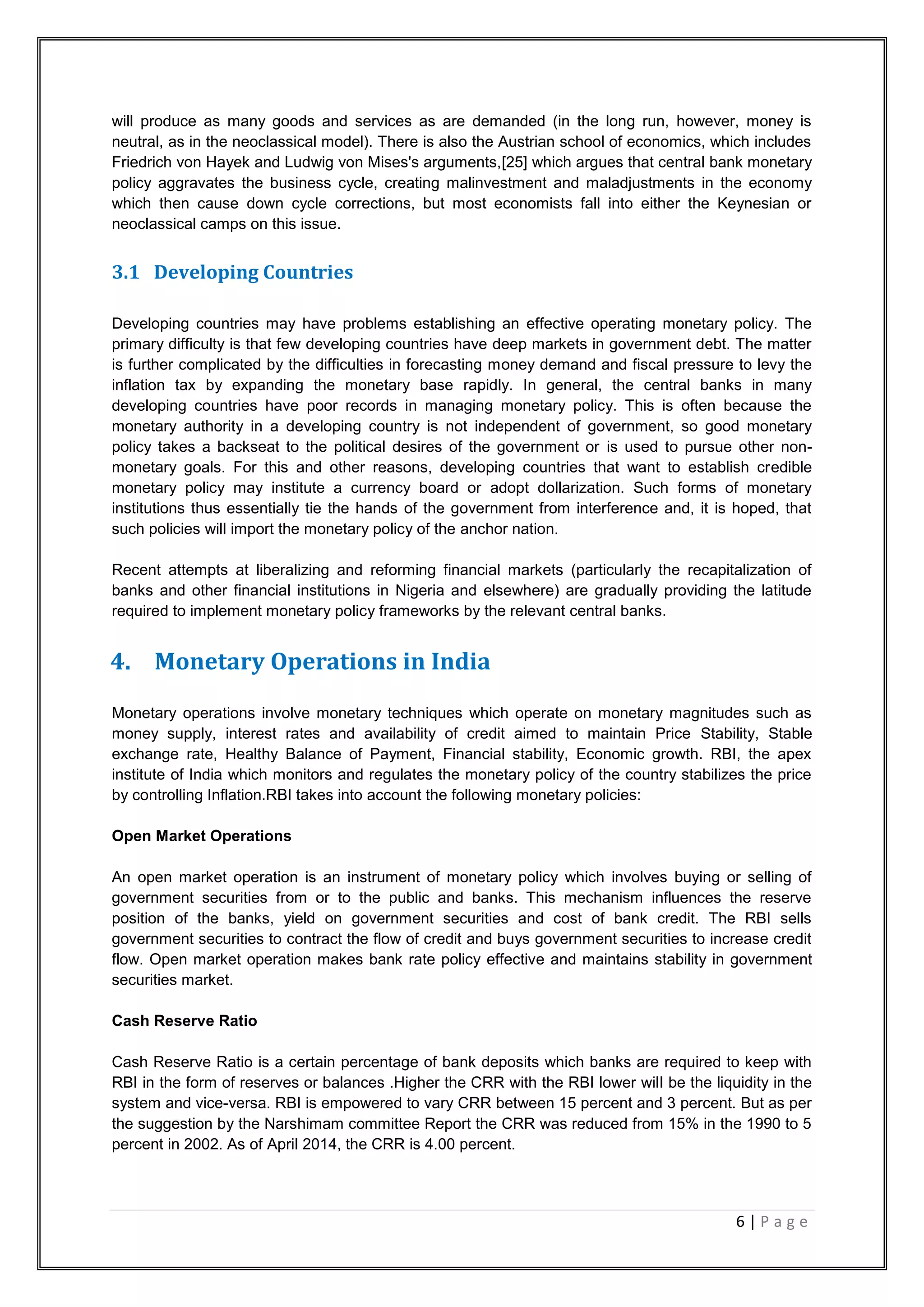 6 | P a g e
will produce as many goods and services as are demanded (in the long run, however, money is
neutral, as in the neoclassical model). There is also the Austrian school of economics, which includes
Friedrich von Hayek and Ludwig von Mises's arguments,[25] which argues that central bank monetary
policy aggravates the business cycle, creating malinvestment and maladjustments in the economy
which then cause down cycle corrections, but most economists fall into either the Keynesian or
neoclassical camps on this issue.
3.1 Developing Countries
Developing countries may have problems establishing an effective operating monetary policy. The
primary difficulty is that few developing countries have deep markets in government debt. The matter
is further complicated by the difficulties in forecasting money demand and fiscal pressure to levy the
inflation tax by expanding the monetary base rapidly. In general, the central banks in many
developing countries have poor records in managing monetary policy. This is often because the
monetary authority in a developing country is not independent of government, so good monetary
policy takes a backseat to the political desires of the government or is used to pursue other non-
monetary goals. For this and other reasons, developing countries that want to establish credible
monetary policy may institute a currency board or adopt dollarization. Such forms of monetary
institutions thus essentially tie the hands of the government from interference and, it is hoped, that
such policies will import the monetary policy of the anchor nation.
Recent attempts at liberalizing and reforming financial markets (particularly the recapitalization of
banks and other financial institutions in Nigeria and elsewhere) are gradually providing the latitude
required to implement monetary policy frameworks by the relevant central banks.
4. Monetary Operations in India
Monetary operations involve monetary techniques which operate on monetary magnitudes such as
money supply, interest rates and availability of credit aimed to maintain Price Stability, Stable
exchange rate, Healthy Balance of Payment, Financial stability, Economic growth. RBI, the apex
institute of India which monitors and regulates the monetary policy of the country stabilizes the price
by controlling Inflation.RBI takes into account the following monetary policies:
Open Market Operations
An open market operation is an instrument of monetary policy which involves buying or selling of
government securities from or to the public and banks. This mechanism influences the reserve
position of the banks, yield on government securities and cost of bank credit. The RBI sells
government securities to contract the flow of credit and buys government securities to increase credit
flow. Open market operation makes bank rate policy effective and maintains stability in government
securities market.
Cash Reserve Ratio
Cash Reserve Ratio is a certain percentage of bank deposits which banks are required to keep with
RBI in the form of reserves or balances .Higher the CRR with the RBI lower will be the liquidity in the
system and vice-versa. RBI is empowered to vary CRR between 15 percent and 3 percent. But as per
the suggestion by the Narshimam committee Report the CRR was reduced from 15% in the 1990 to 5
percent in 2002. As of April 2014, the CRR is 4.00 percent.
 