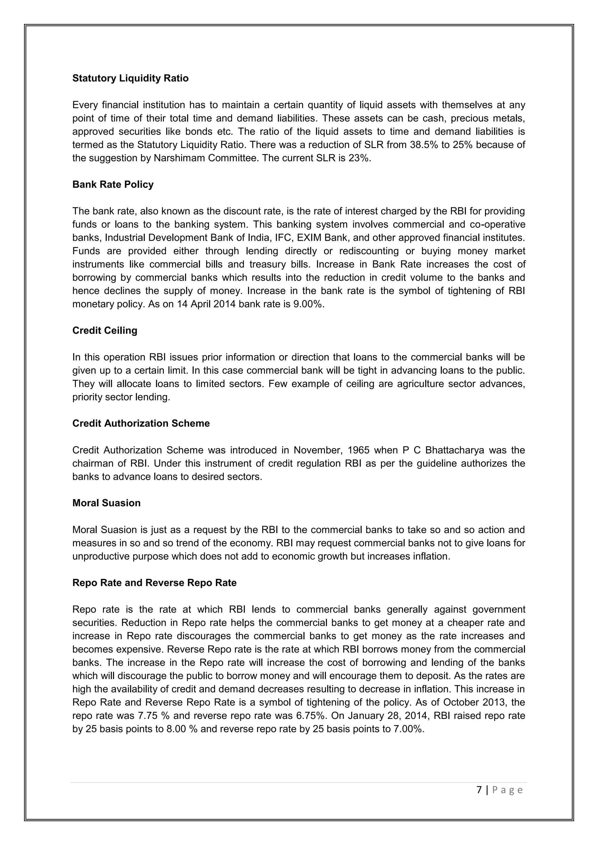 7 | P a g e
Statutory Liquidity Ratio
Every financial institution has to maintain a certain quantity of liquid assets with themselves at any
point of time of their total time and demand liabilities. These assets can be cash, precious metals,
approved securities like bonds etc. The ratio of the liquid assets to time and demand liabilities is
termed as the Statutory Liquidity Ratio. There was a reduction of SLR from 38.5% to 25% because of
the suggestion by Narshimam Committee. The current SLR is 23%.
Bank Rate Policy
The bank rate, also known as the discount rate, is the rate of interest charged by the RBI for providing
funds or loans to the banking system. This banking system involves commercial and co-operative
banks, Industrial Development Bank of India, IFC, EXIM Bank, and other approved financial institutes.
Funds are provided either through lending directly or rediscounting or buying money market
instruments like commercial bills and treasury bills. Increase in Bank Rate increases the cost of
borrowing by commercial banks which results into the reduction in credit volume to the banks and
hence declines the supply of money. Increase in the bank rate is the symbol of tightening of RBI
monetary policy. As on 14 April 2014 bank rate is 9.00%.
Credit Ceiling
In this operation RBI issues prior information or direction that loans to the commercial banks will be
given up to a certain limit. In this case commercial bank will be tight in advancing loans to the public.
They will allocate loans to limited sectors. Few example of ceiling are agriculture sector advances,
priority sector lending.
Credit Authorization Scheme
Credit Authorization Scheme was introduced in November, 1965 when P C Bhattacharya was the
chairman of RBI. Under this instrument of credit regulation RBI as per the guideline authorizes the
banks to advance loans to desired sectors.
Moral Suasion
Moral Suasion is just as a request by the RBI to the commercial banks to take so and so action and
measures in so and so trend of the economy. RBI may request commercial banks not to give loans for
unproductive purpose which does not add to economic growth but increases inflation.
Repo Rate and Reverse Repo Rate
Repo rate is the rate at which RBI lends to commercial banks generally against government
securities. Reduction in Repo rate helps the commercial banks to get money at a cheaper rate and
increase in Repo rate discourages the commercial banks to get money as the rate increases and
becomes expensive. Reverse Repo rate is the rate at which RBI borrows money from the commercial
banks. The increase in the Repo rate will increase the cost of borrowing and lending of the banks
which will discourage the public to borrow money and will encourage them to deposit. As the rates are
high the availability of credit and demand decreases resulting to decrease in inflation. This increase in
Repo Rate and Reverse Repo Rate is a symbol of tightening of the policy. As of October 2013, the
repo rate was 7.75 % and reverse repo rate was 6.75%. On January 28, 2014, RBI raised repo rate
by 25 basis points to 8.00 % and reverse repo rate by 25 basis points to 7.00%.
 
