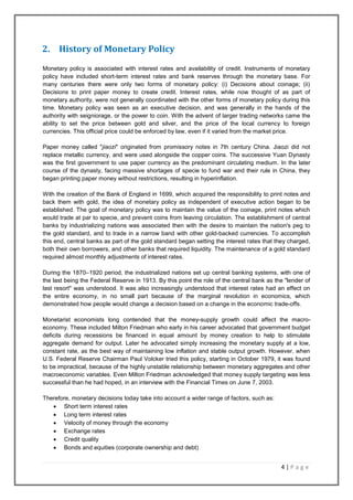 4 | P a g e
2. History of Monetary Policy
Monetary policy is associated with interest rates and availability of credit. Instruments of monetary
policy have included short-term interest rates and bank reserves through the monetary base. For
many centuries there were only two forms of monetary policy: (i) Decisions about coinage; (ii)
Decisions to print paper money to create credit. Interest rates, while now thought of as part of
monetary authority, were not generally coordinated with the other forms of monetary policy during this
time. Monetary policy was seen as an executive decision, and was generally in the hands of the
authority with seigniorage, or the power to coin. With the advent of larger trading networks came the
ability to set the price between gold and silver, and the price of the local currency to foreign
currencies. This official price could be enforced by law, even if it varied from the market price.
Paper money called "jiaozi" originated from promissory notes in 7th century China. Jiaozi did not
replace metallic currency, and were used alongside the copper coins. The successive Yuan Dynasty
was the first government to use paper currency as the predominant circulating medium. In the later
course of the dynasty, facing massive shortages of specie to fund war and their rule in China, they
began printing paper money without restrictions, resulting in hyperinflation.
With the creation of the Bank of England in 1699, which acquired the responsibility to print notes and
back them with gold, the idea of monetary policy as independent of executive action began to be
established. The goal of monetary policy was to maintain the value of the coinage, print notes which
would trade at par to specie, and prevent coins from leaving circulation. The establishment of central
banks by industrializing nations was associated then with the desire to maintain the nation's peg to
the gold standard, and to trade in a narrow band with other gold-backed currencies. To accomplish
this end, central banks as part of the gold standard began setting the interest rates that they charged,
both their own borrowers, and other banks that required liquidity. The maintenance of a gold standard
required almost monthly adjustments of interest rates.
During the 1870–1920 period, the industrialized nations set up central banking systems, with one of
the last being the Federal Reserve in 1913. By this point the role of the central bank as the "lender of
last resort" was understood. It was also increasingly understood that interest rates had an effect on
the entire economy, in no small part because of the marginal revolution in economics, which
demonstrated how people would change a decision based on a change in the economic trade-offs.
Monetarist economists long contended that the money-supply growth could affect the macro-
economy. These included Milton Friedman who early in his career advocated that government budget
deficits during recessions be financed in equal amount by money creation to help to stimulate
aggregate demand for output. Later he advocated simply increasing the monetary supply at a low,
constant rate, as the best way of maintaining low inflation and stable output growth. However, when
U.S. Federal Reserve Chairman Paul Volcker tried this policy, starting in October 1979, it was found
to be impractical, because of the highly unstable relationship between monetary aggregates and other
macroeconomic variables. Even Milton Friedman acknowledged that money supply targeting was less
successful than he had hoped, in an interview with the Financial Times on June 7, 2003.
Therefore, monetary decisions today take into account a wider range of factors, such as:
 Short term interest rates
 Long term interest rates
 Velocity of money through the economy
 Exchange rates
 Credit quality
 Bonds and equities (corporate ownership and debt)
 