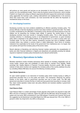 6 | P a g e
will produce as many goods and services as are demanded (in the long run, however, money is
neutral, as in the neoclassical model). There is also the Austrian school of economics, which includes
Friedrich von Hayek and Ludwig von Mises's arguments,[25] which argues that central bank monetary
policy aggravates the business cycle, creating malinvestment and maladjustments in the economy
which then cause down cycle corrections, but most economists fall into either the Keynesian or
neoclassical camps on this issue.
3.1 Developing Countries
Developing countries may have problems establishing an effective operating monetary policy. The
primary difficulty is that few developing countries have deep markets in government debt. The matter
is further complicated by the difficulties in forecasting money demand and fiscal pressure to levy the
inflation tax by expanding the monetary base rapidly. In general, the central banks in many
developing countries have poor records in managing monetary policy. This is often because the
monetary authority in a developing country is not independent of government, so good monetary
policy takes a backseat to the political desires of the government or is used to pursue other non-
monetary goals. For this and other reasons, developing countries that want to establish credible
monetary policy may institute a currency board or adopt dollarization. Such forms of monetary
institutions thus essentially tie the hands of the government from interference and, it is hoped, that
such policies will import the monetary policy of the anchor nation.
Recent attempts at liberalizing and reforming financial markets (particularly the recapitalization of
banks and other financial institutions in Nigeria and elsewhere) are gradually providing the latitude
required to implement monetary policy frameworks by the relevant central banks.
4. Monetary Operations in India
Monetary operations involve monetary techniques which operate on monetary magnitudes such as
money supply, interest rates and availability of credit aimed to maintain Price Stability, Stable
exchange rate, Healthy Balance of Payment, Financial stability, Economic growth. RBI, the apex
institute of India which monitors and regulates the monetary policy of the country stabilizes the price
by controlling Inflation.RBI takes into account the following monetary policies:
Open Market Operations
An open market operation is an instrument of monetary policy which involves buying or selling of
government securities from or to the public and banks. This mechanism influences the reserve
position of the banks, yield on government securities and cost of bank credit. The RBI sells
government securities to contract the flow of credit and buys government securities to increase credit
flow. Open market operation makes bank rate policy effective and maintains stability in government
securities market.
Cash Reserve Ratio
Cash Reserve Ratio is a certain percentage of bank deposits which banks are required to keep with
RBI in the form of reserves or balances .Higher the CRR with the RBI lower will be the liquidity in the
system and vice-versa. RBI is empowered to vary CRR between 15 percent and 3 percent. But as per
the suggestion by the Narshimam committee Report the CRR was reduced from 15% in the 1990 to 5
percent in 2002. As of April 2014, the CRR is 4.00 percent.
 