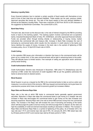 7 | P a g e
Statutory Liquidity Ratio
Every financial institution has to maintain a certain quantity of liquid assets with themselves at any
point of time of their total time and demand liabilities. These assets can be cash, precious metals,
approved securities like bonds etc. The ratio of the liquid assets to time and demand liabilities is
termed as the Statutory Liquidity Ratio. There was a reduction of SLR from 38.5% to 25% because of
the suggestion by Narshimam Committee. The current SLR is 23%.
Bank Rate Policy
The bank rate, also known as the discount rate, is the rate of interest charged by the RBI for providing
funds or loans to the banking system. This banking system involves commercial and co-operative
banks, Industrial Development Bank of India, IFC, EXIM Bank, and other approved financial institutes.
Funds are provided either through lending directly or rediscounting or buying money market
instruments like commercial bills and treasury bills. Increase in Bank Rate increases the cost of
borrowing by commercial banks which results into the reduction in credit volume to the banks and
hence declines the supply of money. Increase in the bank rate is the symbol of tightening of RBI
monetary policy. As on 14 April 2014 bank rate is 9.00%.
Credit Ceiling
In this operation RBI issues prior information or direction that loans to the commercial banks will be
given up to a certain limit. In this case commercial bank will be tight in advancing loans to the public.
They will allocate loans to limited sectors. Few example of ceiling are agriculture sector advances,
priority sector lending.
Credit Authorization Scheme
Credit Authorization Scheme was introduced in November, 1965 when P C Bhattacharya was the
chairman of RBI. Under this instrument of credit regulation RBI as per the guideline authorizes the
banks to advance loans to desired sectors.
Moral Suasion
Moral Suasion is just as a request by the RBI to the commercial banks to take so and so action and
measures in so and so trend of the economy. RBI may request commercial banks not to give loans for
unproductive purpose which does not add to economic growth but increases inflation.
Repo Rate and Reverse Repo Rate
Repo rate is the rate at which RBI lends to commercial banks generally against government
securities. Reduction in Repo rate helps the commercial banks to get money at a cheaper rate and
increase in Repo rate discourages the commercial banks to get money as the rate increases and
becomes expensive. Reverse Repo rate is the rate at which RBI borrows money from the commercial
banks. The increase in the Repo rate will increase the cost of borrowing and lending of the banks
which will discourage the public to borrow money and will encourage them to deposit. As the rates are
high the availability of credit and demand decreases resulting to decrease in inflation. This increase in
Repo Rate and Reverse Repo Rate is a symbol of tightening of the policy. As of October 2013, the
repo rate was 7.75 % and reverse repo rate was 6.75%. On January 28, 2014, RBI raised repo rate
by 25 basis points to 8.00 % and reverse repo rate by 25 basis points to 7.00%.
 