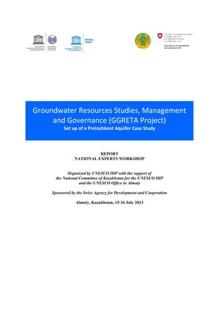 Groundwater Resources Studies, Management 
and Governance (GGRETA Project) 
Set up of a Pretashkent Aquifer Case Study 
REPORT 
NATIONAL EXPERTS WORKSHOP 
Organized by UNESCO IHP with the support of 
the National Committee of Kazakhstan for the UNESCO IHP 
and the UNESCO Office in Almaty 
Sponsored by the Swiss Agency for Development and Cooperation 
Almaty, Kazakhstan, 15-16 July 2013 
 