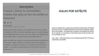 Documento Confidencial | Conteúdo Proprietário da City | 5130236901 | city.st
aulas por satélite
Aulas via satélite são a aposta da secretaria de Educação do Estado
para levar ensino a regiões isoladas. Na chamada “educação media-
da por tecnologia”, os professores ministram as disciplinas de dentro
de um estúdio, e o conteúdo é transmitido para turmas de todo inte-
rior do Estado ao vivo.
Leia mais: http://arte.folha.uol.com.br/educacao/2016/11/27/inova-
cao/#aulas-via-satelite
 