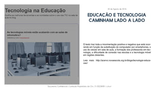 Documento Confidencial | Conteúdo Proprietário da City | 5130236901 | city.st
EDUCAÇÃO E TECNOLOGIA
CAMINHAM LADO A LADO
O texto traz toda a movimentação positiva e negativa que está ocor-
rendo em função da substituição do computador por smartphones, o
uso do celular em sala de aula, a formação dos professores em tec-
nologia, a dificuldade de conexão nas escolas e a tecnologia móvel
em regiões distantes.
Leia mais: http://acervo.novaescola.org.br/blogs/tecnologia-educa-
cao/
30 de Agosto de 2016
 
