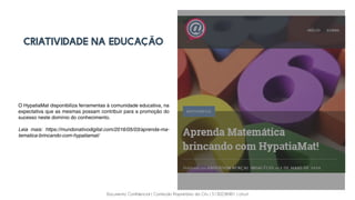 Documento Confidencial | Conteúdo Proprietário da City | 5130236901 | city.st
CRIATIVIDADE NA EDUCAÇÃO
O HypatiaMat disponibiliza ferramentas à comunidade educativa, na
expectativa que as mesmas possam contribuir para a promoção do
sucesso neste domínio do conhecimento.
Leia mais: https://mundonativodigital.com/2016/05/03/aprenda-ma-
tematica-brincando-com-hypatiamat/
 
