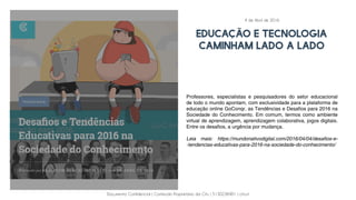 Documento Confidencial | Conteúdo Proprietário da City | 5130236901 | city.st
EDUCAÇÃO E TECNOLOGIA
CAMINHAM LADO A LADO
Professores, especialistas e pesquisadores do setor educacional
de todo o mundo apontam, com exclusividade para a plataforma de
educação online GoConqr, as Tendências e Desafios para 2016 na
Sociedade do Conhecimento. Em comum, termos como ambiente
virtual de aprendizagem, aprendizagem colaborativa, jogos digitais.
Entre os desafios, a urgência por mudança.
Leia mais: https://mundonativodigital.com/2016/04/04/desafios-e-
-tendencias-educativas-para-2016-na-sociedade-do-conhecimento/
4 de Abril de 2016
 