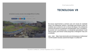 Documento Confidencial | Conteúdo Proprietário da City | 5130236901 | city.st
TECNOLOGIA VR
Os alunos experimentam a primeira aula com óculos de realidade
virtual. Os professores utilizam a tecnologia para lecionar sobre os
cuidados que se deve ter com os focos da dengue. Os professores
e alunos da escola se mostraram entusiasmados com a novidade e,
de acordo com os profissionais, os estudantes aproveitaram muito
mais as aulas, pois tiveram várias perguntas e interagiram mais com
o conteúdo.
Leia mais: https://www.tecmundo.com.br/empresas-e-instituicoes/
110744-existem-escolas-usando-tecnologia-vr-curitiba.htm
19 de Outubro de 2016
 