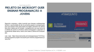 Documento Confidencial | Conteúdo Proprietário da City | 5130236901 | city.st
projeto da Microsoft quer
ensinar programação a
jovens
Segundo a empresa, a ideia é permitir que crianças e adolescentes
tenham a oportunidade de dar os primeiros passos na programação
para que possam fazer parte dessa era digital. Somente nos últimos
dois anos, desde que foi iniciado, o programa fez com que cerca de
3 milhões de jovens na América Latina começassem a aprender os
fundamentos desse tema, tendo como base a Ciência da Computa-
ção.
Leia mais: https://www.tecmundo.com.br/programacao/110173-eu-
possoprogramar-projeto-microsoft-quer-ensinar-programacao-jo-
vens.htm
4 de Outubro de 2016
 
