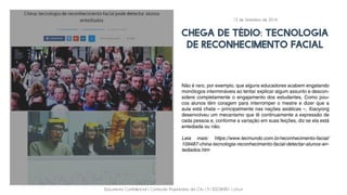 Documento Confidencial | Conteúdo Proprietário da City | 5130236901 | city.st
chega de tédio: tecnologia
de reconhecimento facial
Não é raro, por exemplo, que alguns educadores acabem engatando
monólogos intermináveis ao tentar explicar algum assunto e descon-
sidere completamente o engajamento dos estudantes. Como pou-
cos alunos têm coragem para interromper o mestre e dizer que a
aula está chata – principalmente nas nações asiáticas –, Xiaoyong
desenvolveu um mecanismo que lê continuamente a expressão de
cada pessoa e, conforme a variação em suas feições, diz se ela está
entediada ou não.
Leia mais: https://www.tecmundo.com.br/reconhecimento-facial/
109487-china-tecnologia-reconhecimento-facial-detectar-alunos-en-
tediados.htm
13 de Setembro de 2016
 
