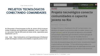 Documento Confidencial | Conteúdo Proprietário da City | 5130236901 | city.st
PROJETOS TECNOLÓGICOS
CONECTANDO COMUNIDADES
As Olimpíadas e Paraolímpiadas do Rio de Janeiro 2016 trouxeram
muitas mudanças que beneficiaram habitantes, como o Projeto Cis-
co, que possui mais de 300 jovens de baixa renda, capacitados para
trabalharem com TI.
Leia mais: https://catracalivre.com.br/geral/educacao-3/indicacao/
projeto-tecnologico-conecta-comunidades-e-capacita-jovens-no-rio/
13 de Outubro de 2016
 