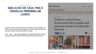 Documento Confidencial | Conteúdo Proprietário da City | 5130236901 | city.st
SEM LIÇÃO DE CASA: PAIS E
CRIANÇAS PREFEREM LER
LIVROS
A escola realizou um ensaio de seis semanas no ano passado, du-
rante o qual os alunos não receberam nenhuma lição de casa para
que eles tivessem mais tempo para ler e jogar.
Leia mais: http://www.telegraph.co.uk/education/2016/11/07/pri-
mary-school-bans-homework-after-pupils-and-parents-voted-to-r/
4 de Outubro de 2016
 