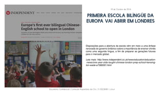 Documento Confidencial | Conteúdo Proprietário da City | 5130236901 | city.st
Primeira escola bilíngüe da
Europa vai abrir em Londres
Disposições para a abertura da escola vêm em meio a uma ênfase
renovada do governo britânico sobre a importância de ensinar chinês
como uma segunda língua, a fim de preparar as gerações futuras
para o mercado global.
Leia mais: http://www.independent.co.uk/news/education/education-
-news/one-year-olds-taught-chinese-london-prep-school-kensing-
ton-wade-a7368391.html
18 de Outubro de 2016
 
