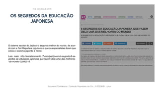 Documento Confidencial | Conteúdo Proprietário da City | 5130236901 | city.st
OS SEGREDOS DA EDUCAÇÃO
JAPONESA
O sistema escolar do Japão é o segundo melhor do mundo, de acor-
do com a Fair Reporters. Aqui está o que os especialistas dizem que
coloca o sistema japonês à frente.
Leia mais: http://entretenimento.r7.com/pop/jovem/o-segredo/6-se-
gredos-da-educacao-japonesa-que-fazem-dela-uma-das-melhores-
-do-mundo-22092016
4 de Outubro de 2016
 